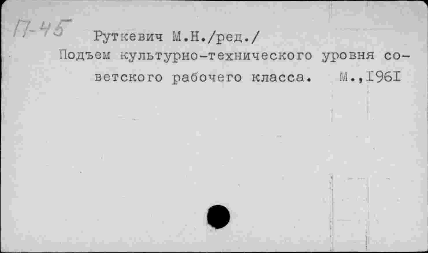 ﻿у 6
Руткевич М.Н./ред./
Подъем культурно-технического уровня со
ветского рабочего класса. М.,1961